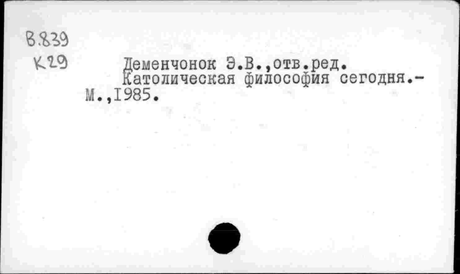 ﻿Деменчонок Э.В.,отв.ред.
Католическая философия сегодня.-М.,1985.